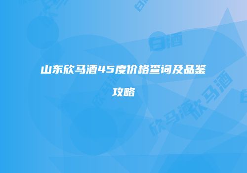 山东欣马酒45度价格查询及品鉴攻略