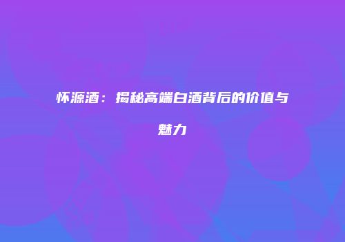 怀源酒：揭秘高端白酒背后的价值与魅力