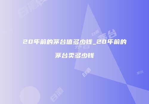 20年前的茅台值多少钱_20年前的茅台卖多少钱