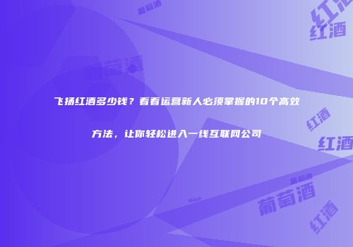 飞扬红酒多少钱？看看运营新人必须掌握的10个高效方法，让你轻松进入一线互联网公司