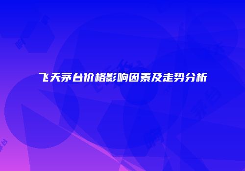 飞天茅台价格影响因素及走势分析