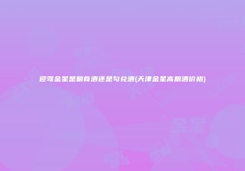 迎驾金星是粮食酒还是勾兑酒(天津金星高粮酒价格)