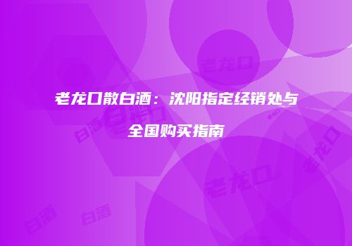 老龙口散白酒：沈阳指定经销处与全国购买指南