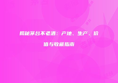 揭秘茅台不老酒：产地、生产、价值与收藏指南