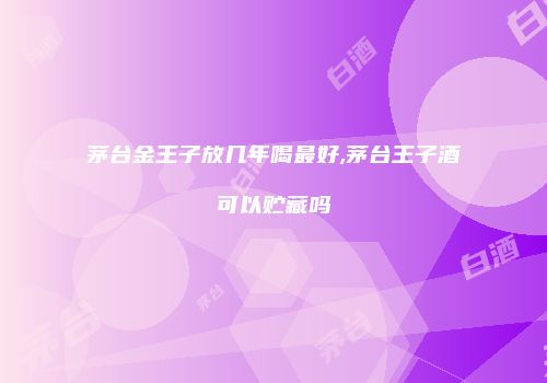 茅台金王子放几年喝最好,茅台王子酒可以贮藏吗