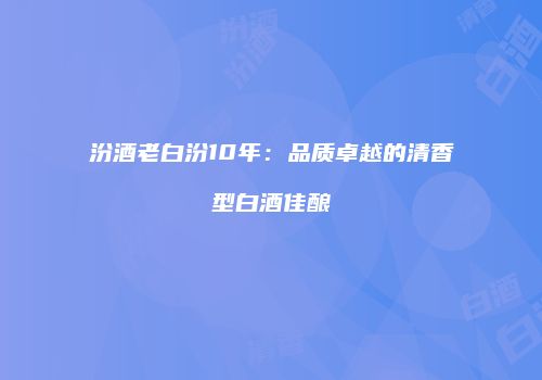 汾酒老白汾10年：品质卓越的清香型白酒佳酿