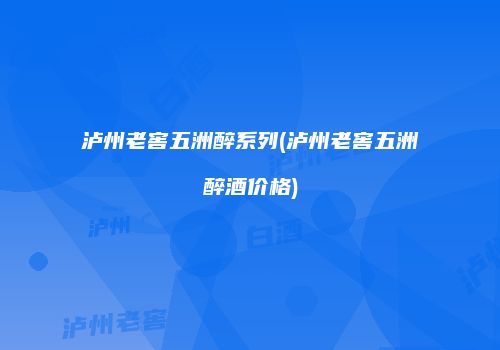 泸州老窖五洲醉系列(泸州老窖五洲醉酒价格)