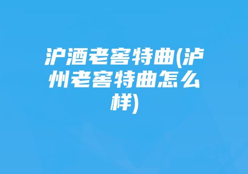 沪酒老窖特曲(泸州老窖特曲怎么样)