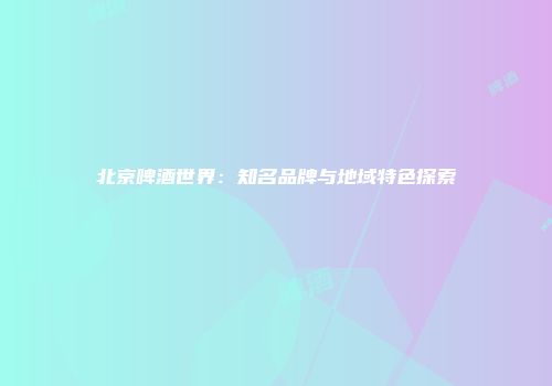 北京啤酒世界：知名品牌与地域特色探索
