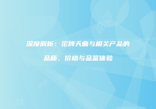 深度解析：沱牌天曲与相关产品的品质、价格与品鉴体验