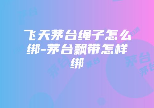 飞天茅台绳子怎么绑-茅台飘带怎样绑