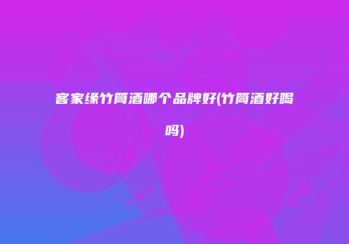 客家缘竹筒酒哪个品牌好(竹筒酒好喝吗)