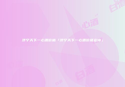 济宁天下一心酒价格「济宁天下一心酒价格查询」