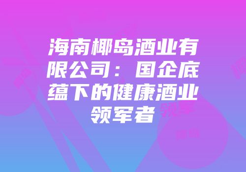 海南椰岛酒业有限公司：国企底蕴下的健康酒业领军者