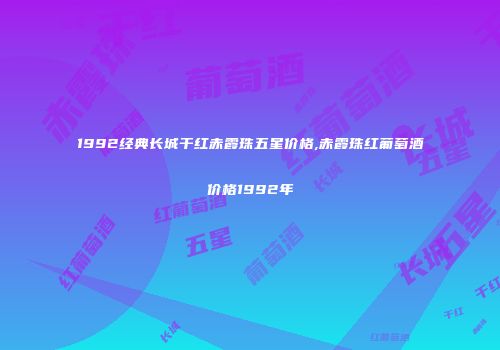 1992经典长城干红赤霞珠五星价格,赤霞珠红葡萄酒价格1992年