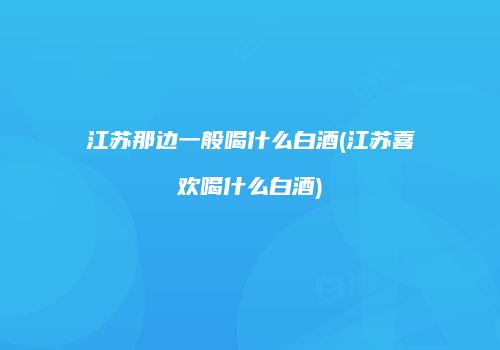 江苏那边一般喝什么白酒(江苏喜欢喝什么白酒)