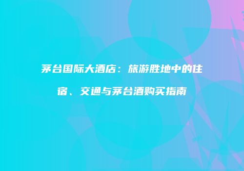 茅台国际大酒店：旅游胜地中的住宿、交通与茅台酒购买指南