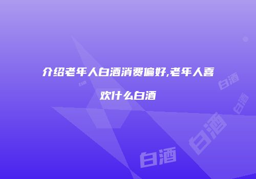 介绍老年人白酒消费偏好,老年人喜欢什么白酒