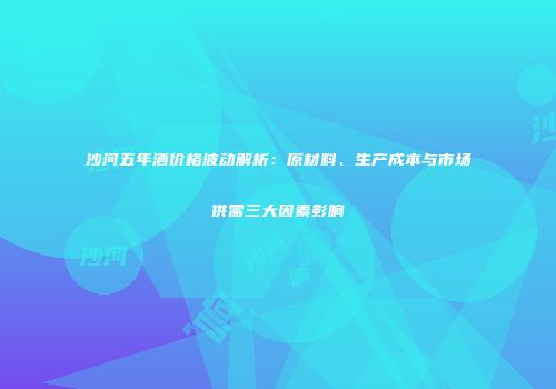 沙河五年酒价格波动解析：原材料、生产成本与市场供需三大因素影响