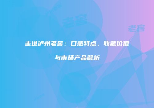 走进泸州老窖：口感特点、收藏价值与市场产品解析