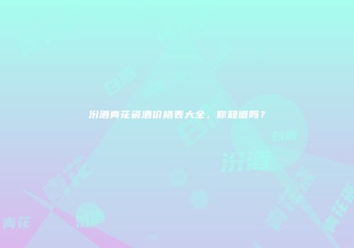 汾酒青花瓷酒价格表大全，你知道吗？