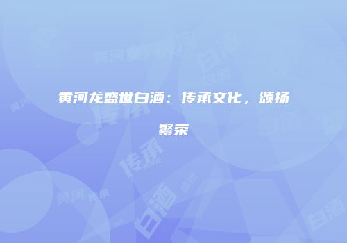 黄河龙盛世白酒：传承文化，颂扬繁荣