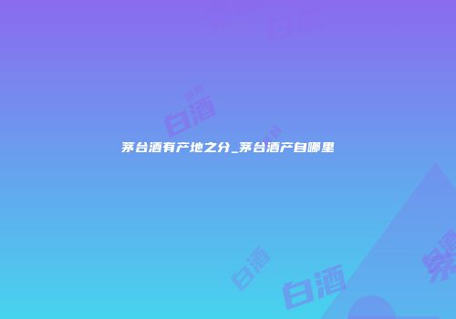 茅台酒有产地之分_茅台酒产自哪里