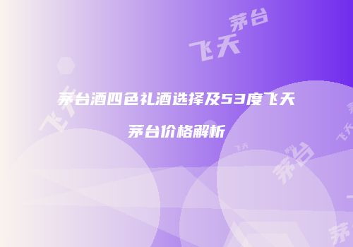 茅台酒四色礼酒选择及53度飞天茅台价格解析