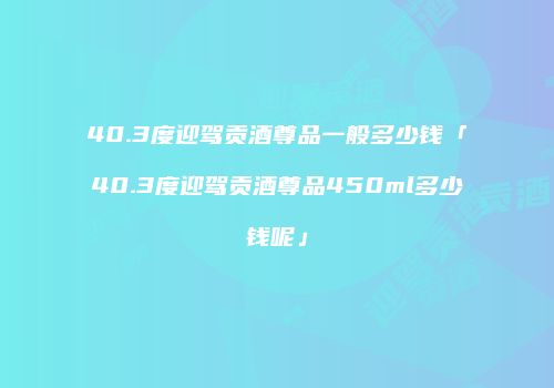 40.3度迎驾贡酒尊品一般多少钱「40.3度迎驾贡酒尊品450ml多少钱呢」
