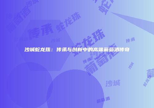 沙城蛇龙珠：传承与创新中的高端葡萄酒传奇