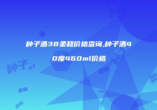 种子酒38柔和价格查询,种子酒40度460ml价格