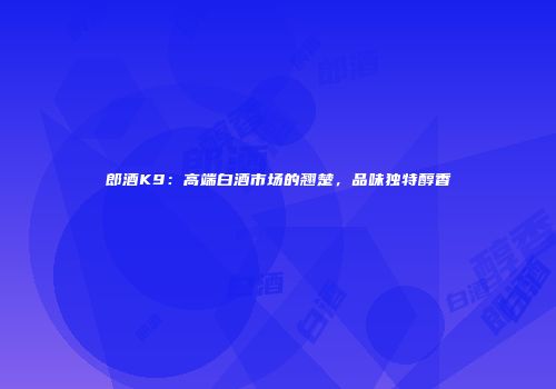 郎酒K9：高端白酒市场的翘楚，品味独特醇香