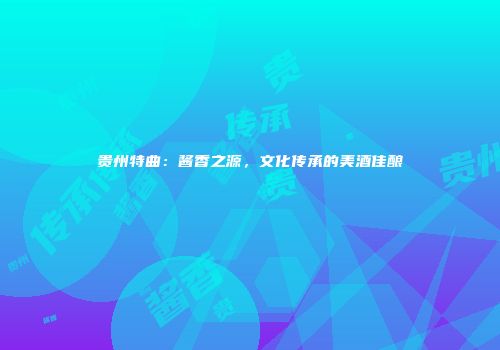 贵州特曲：酱香之源，文化传承的美酒佳酿