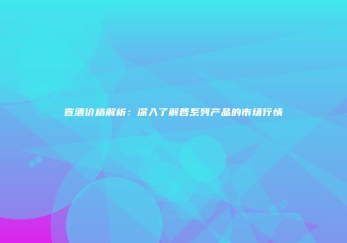 宣酒价格解析：深入了解各系列产品的市场行情