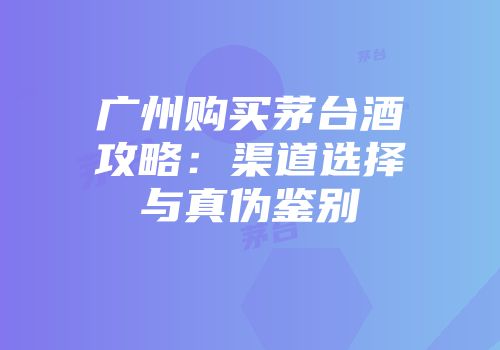广州购买茅台酒攻略：渠道选择与真伪鉴别