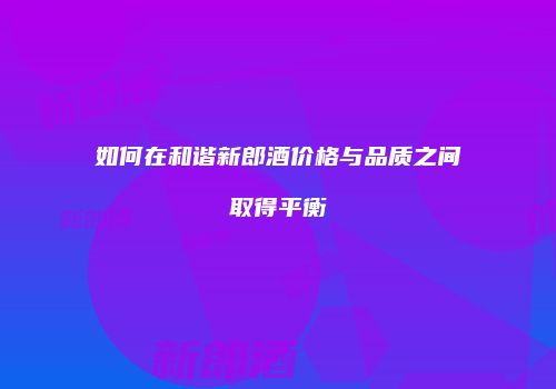 如何在和谐新郎酒价格与品质之间取得平衡