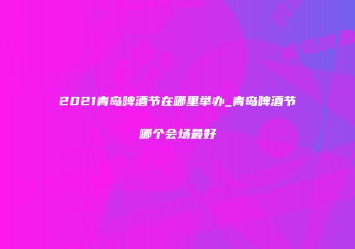 2021青岛啤酒节在哪里举办_青岛啤酒节哪个会场最好