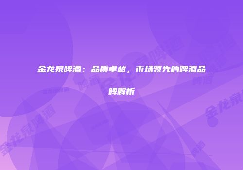 金龙泉啤酒：品质卓越，市场领先的啤酒品牌解析
