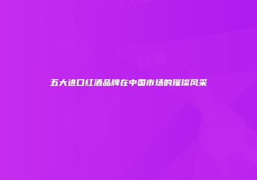 五大进口红酒品牌在中国市场的璀璨风采
