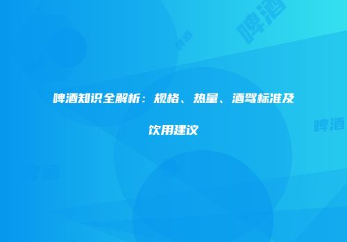 啤酒知识全解析：规格、热量、酒驾标准及饮用建议