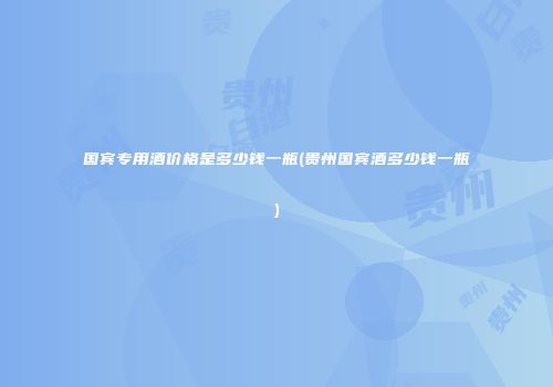 国宾专用酒价格是多少钱一瓶(贵州国宾酒多少钱一瓶)