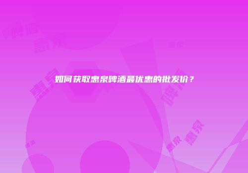 如何获取惠泉啤酒最优惠的批发价？