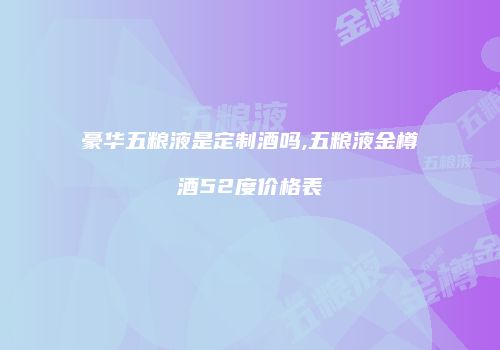 豪华五粮液是定制酒吗,五粮液金樽酒52度价格表