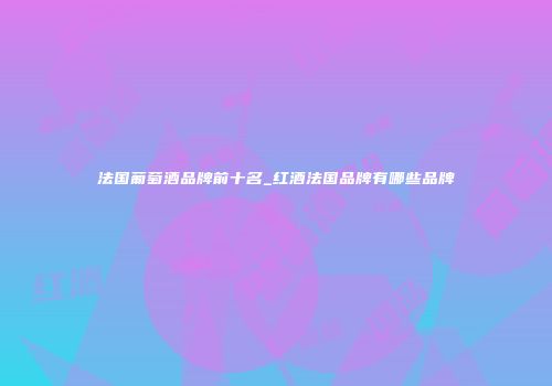 法国葡萄酒品牌前十名_红酒法国品牌有哪些品牌