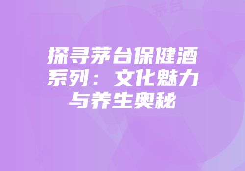 探寻茅台保健酒系列：文化魅力与养生奥秘