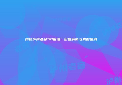 揭秘泸州老窖50度酒：价格解析与真假鉴别