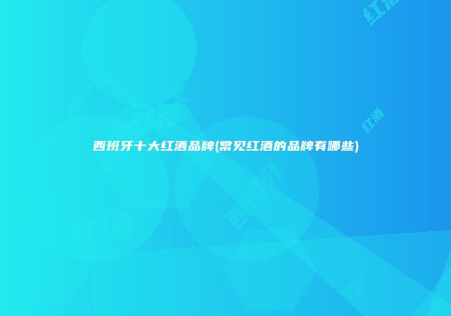 西班牙十大红酒品牌(常见红酒的品牌有哪些)