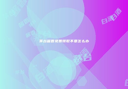 茅台酱香免费领取不要怎么办