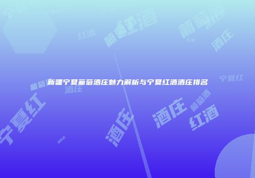 新疆宁夏葡萄酒庄魅力解析与宁夏红酒酒庄排名