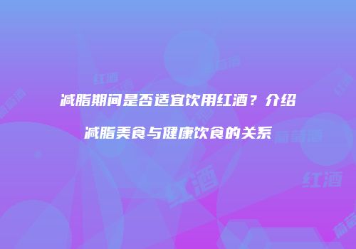 减脂期间是否适宜饮用红酒？介绍减脂美食与健康饮食的关系